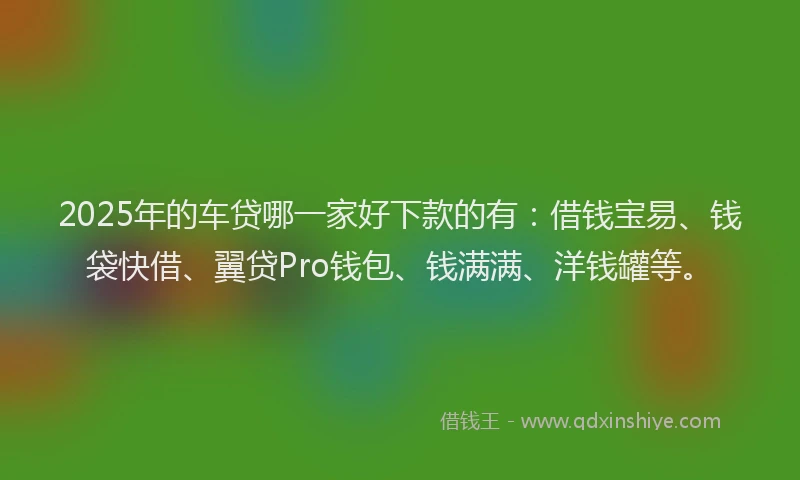 2025年的车贷哪一家好下款的有：借钱宝易、钱袋快借、翼贷Pro钱包、钱满满、洋钱罐等。