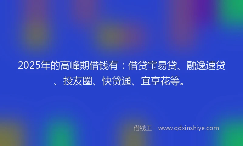 2025年的高峰期借钱有：借贷宝易贷、融逸速贷、投友圈、快贷通、宜享花等。