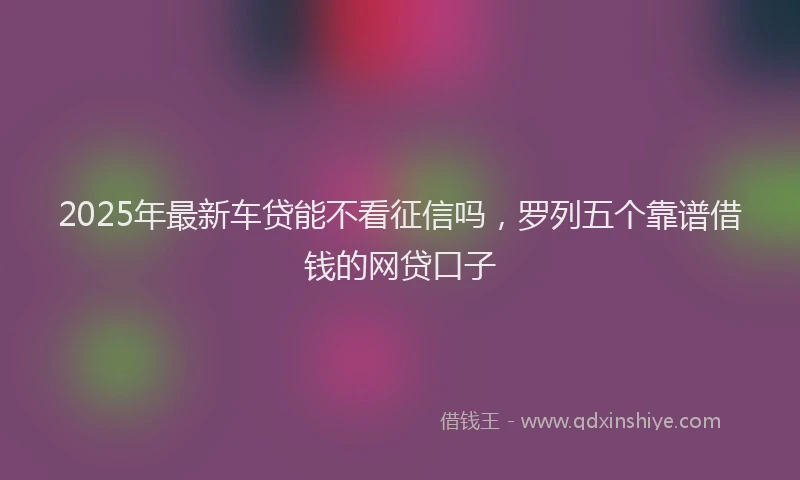 2025年最新车贷能不看征信吗，罗列五个靠谱借钱的网贷口子