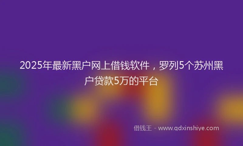 2025年最新黑户网上借钱软件，罗列5个苏州黑户贷款5万的平台