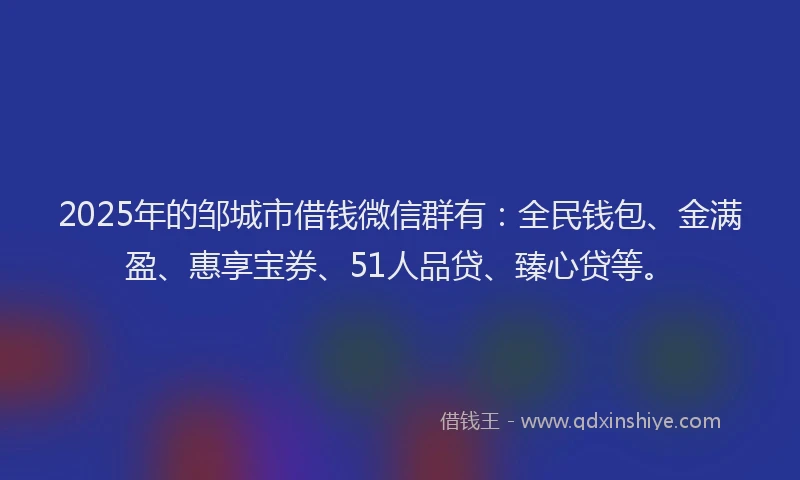 2025年的邹城市借钱微信群有：全民钱包、金满盈、惠享宝券、51人品贷、臻心贷等。