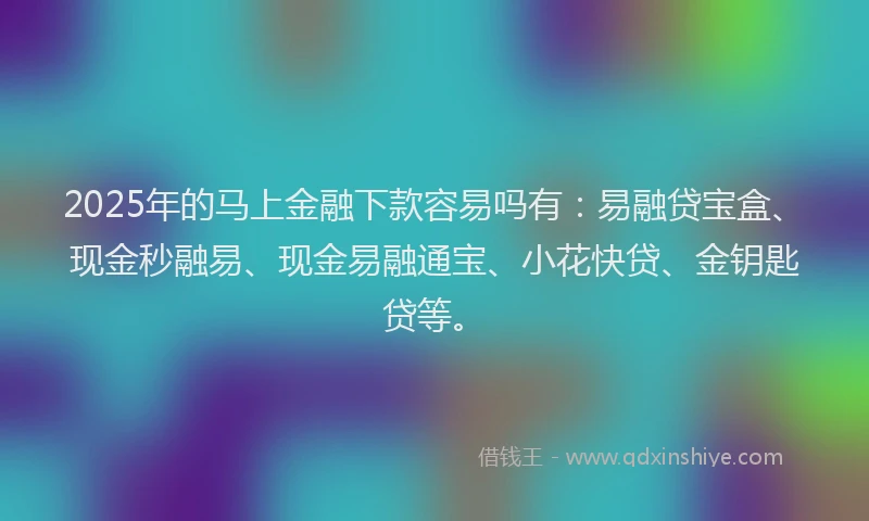 2025年的马上金融下款容易吗有：易融贷宝盒、现金秒融易、现金易融通宝、小花快贷、金钥匙贷等。