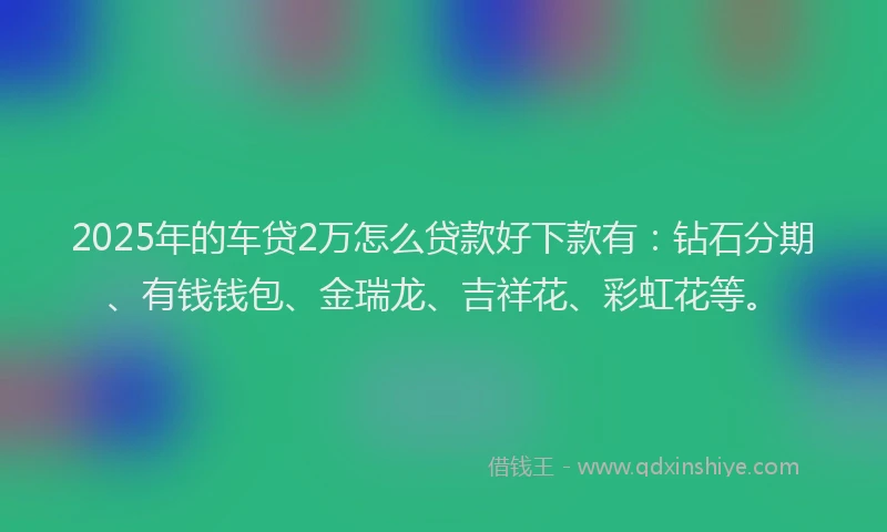 2025年的车贷2万怎么贷款好下款有：钻石分期、有钱钱包、金瑞龙、吉祥花、彩虹花等。