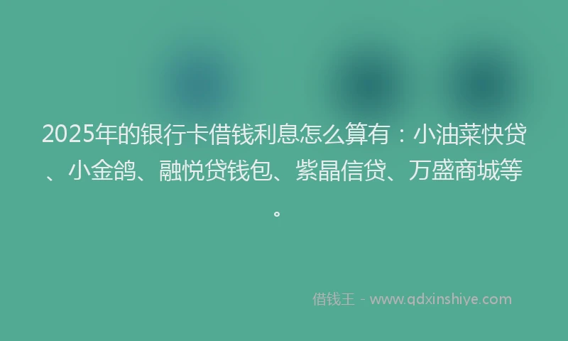 2025年的银行卡借钱利息怎么算有：小油菜快贷、小金鸽、融悦贷钱包、紫晶信贷、万盛商城等。