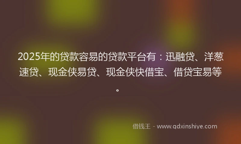 2025年的贷款容易的贷款平台有：迅融贷、洋葱速贷、现金侠易贷、现金侠快借宝、借贷宝易等。