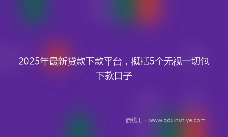 2025年最新贷款下款平台，概括5个无视一切包下款口子