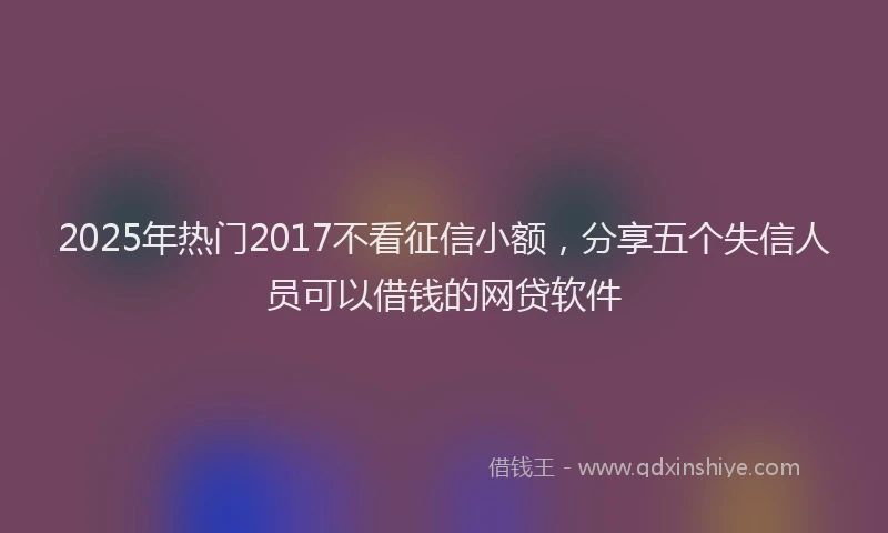2025年热门2017不看征信小额，分享五个失信人员可以借钱的网贷软件