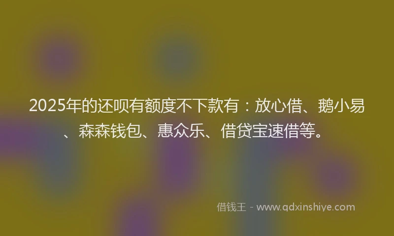 2025年的还呗有额度不下款有：放心借、鹅小易、森森钱包、惠众乐、借贷宝速借等。