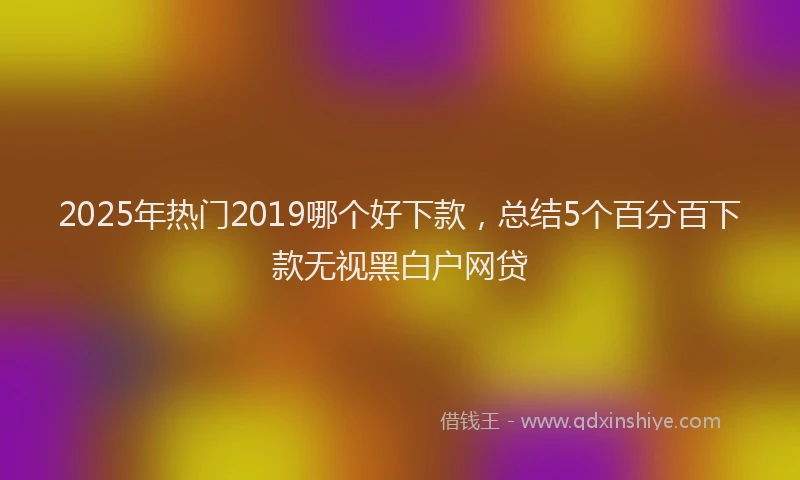 2025年热门2019哪个好下款，总结5个百分百下款无视黑白户网贷