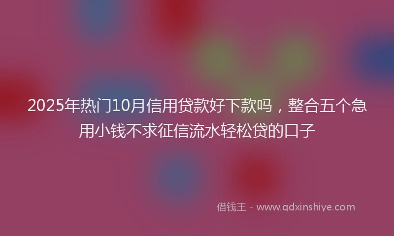 2025年热门10月信用贷款好下款吗，整合五个急用小钱不求征信流水轻松贷的口子