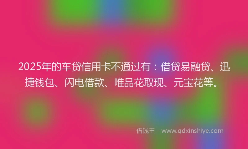2025年的车贷信用卡不通过有：借贷易融贷、迅捷钱包、闪电借款、唯品花取现、元宝花等。
