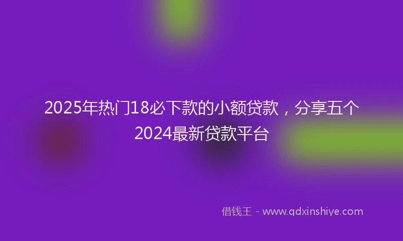 2025年热门18必下款的小额贷款，分享五个2024最新贷款平台