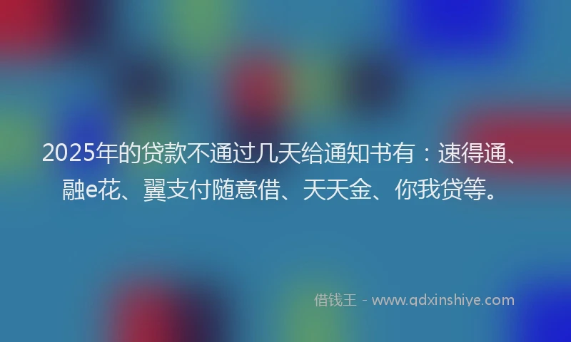 2025年的贷款不通过几天给通知书有：速得通、融e花、翼支付随意借、天天金、你我贷等。