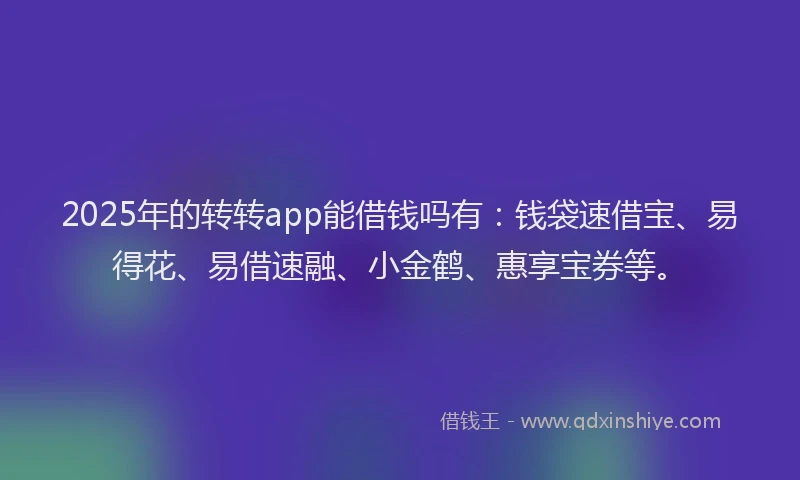 2025年的转转app能借钱吗有：钱袋速借宝、易得花、易借速融、小金鹤、惠享宝券等。