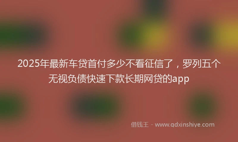 2025年最新车贷首付多少不看征信了，罗列五个无视负债快速下款长期网贷的app