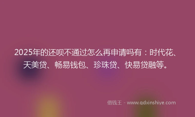 2025年的还呗不通过怎么再申请吗有：时代花、天美贷、畅易钱包、珍珠贷、快易贷融等。