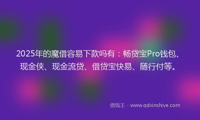 2025年的魔借容易下款吗有：畅贷宝Pro钱包、现金侠、现金流贷、借贷宝快易、随行付等。