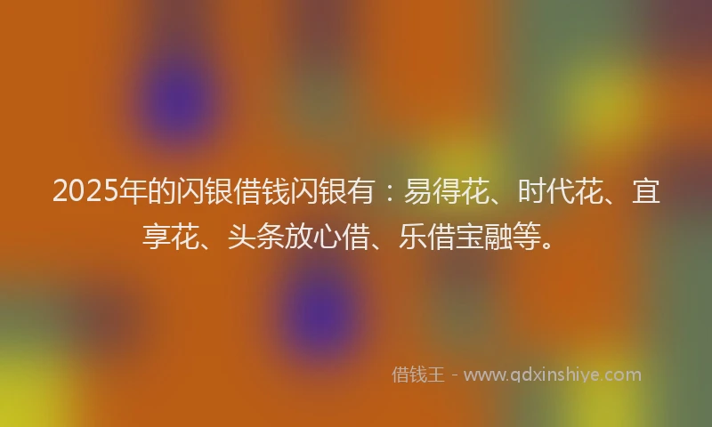 2025年的闪银借钱闪银有：易得花、时代花、宜享花、头条放心借、乐借宝融等。