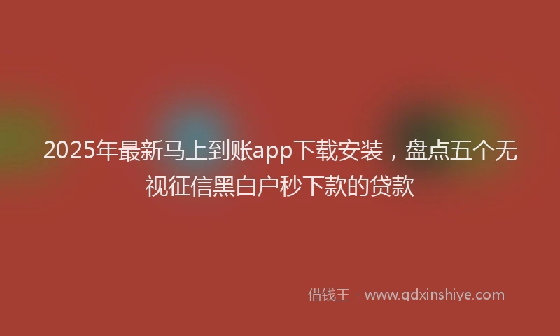 2025年最新马上到账app下载安装，盘点五个无视征信黑白户秒下款的贷款