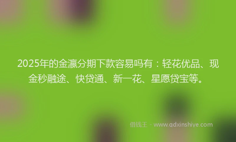2025年的金瀛分期下款容易吗有：轻花优品、现金秒融途、快贷通、新一花、星愿贷宝等。