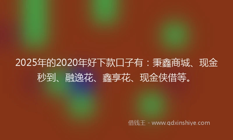 2025年的2020年好下款口子有：秉鑫商城、现金秒到、融逸花、鑫享花、现金侠借等。