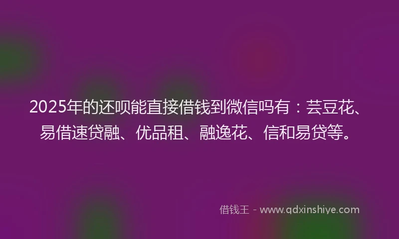 2025年的还呗能直接借钱到微信吗有：芸豆花、易借速贷融、优品租、融逸花、信和易贷等。