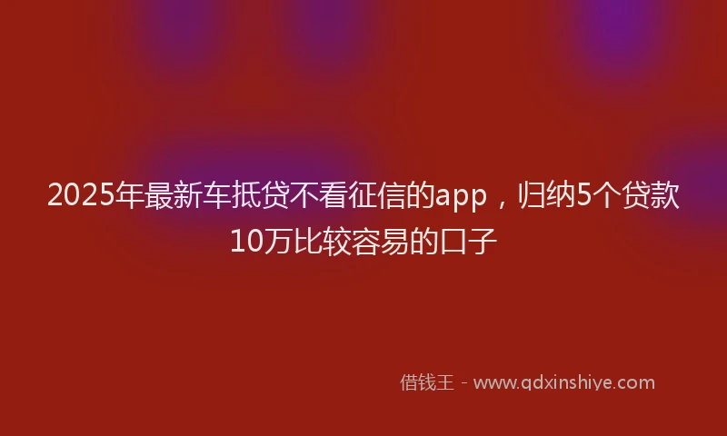 2025年最新车抵贷不看征信的app，归纳5个贷款10万比较容易的口子