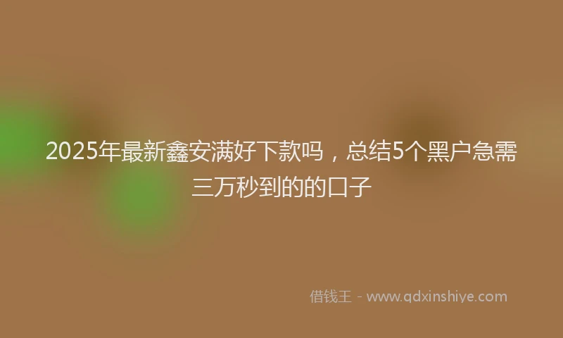 2025年最新鑫安满好下款吗，总结5个黑户急需三万秒到的的口子