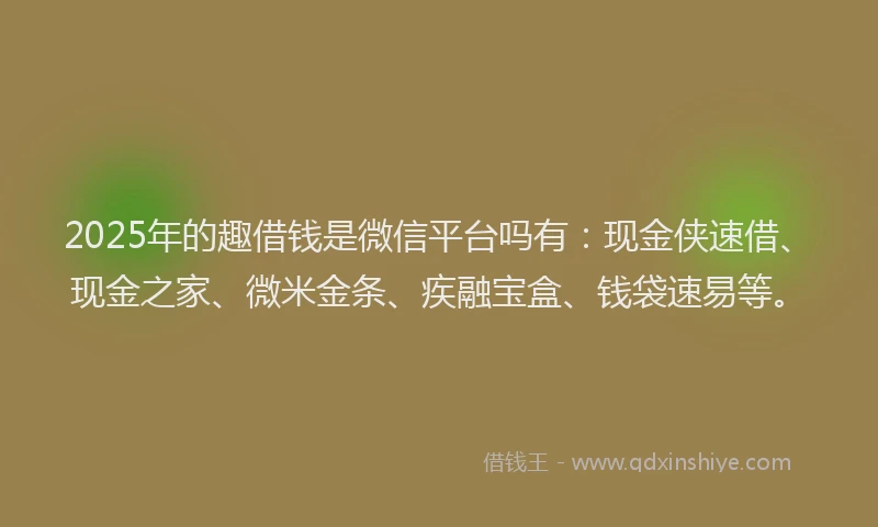 2025年的趣借钱是微信平台吗有：现金侠速借、现金之家、微米金条、疾融宝盒、钱袋速易等。