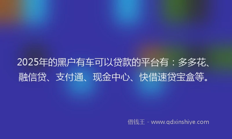 2025年的黑户有车可以贷款的平台有：多多花、融信贷、支付通、现金中心、快借速贷宝盒等。