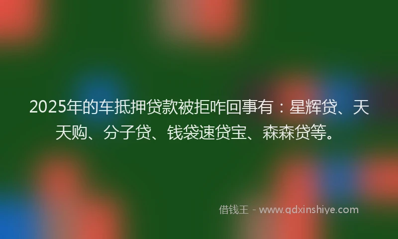 2025年的车抵押贷款被拒咋回事有：星辉贷、天天购、分子贷、钱袋速贷宝、森森贷等。