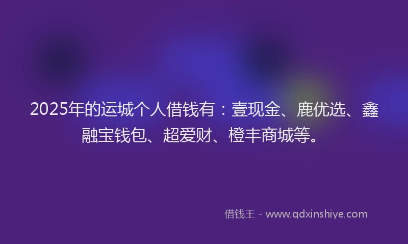 2025年的运城个人借钱有：壹现金、鹿优选、鑫融宝钱包、超爱财、橙丰商城等。