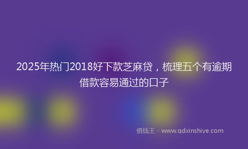 2025年热门2018好下款芝麻贷，梳理五个有逾期借款容易通过的口子