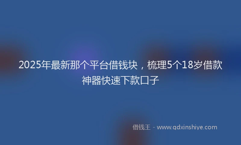 2025年最新那个平台借钱块，梳理5个18岁借款神器快速下款口子