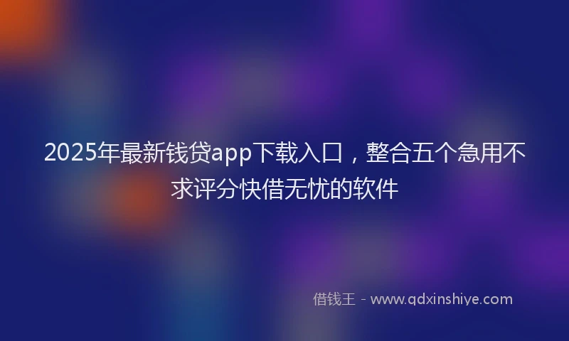2025年最新钱贷app下载入口，整合五个急用不求评分快借无忧的软件