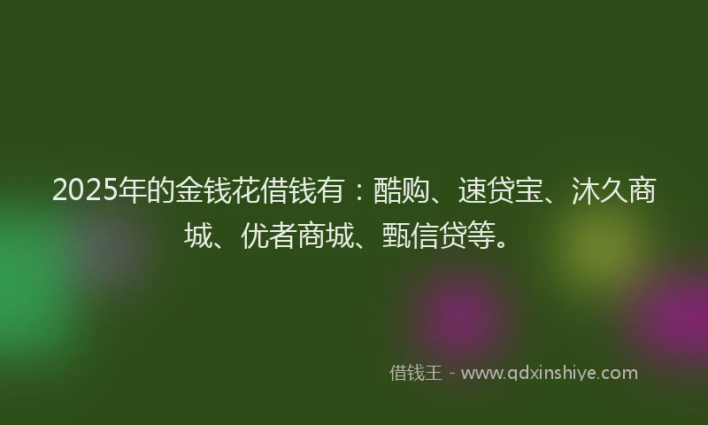 2025年的金钱花借钱有：酷购、速贷宝、沐久商城、优者商城、甄信贷等。