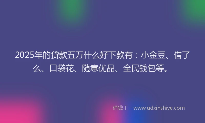 2025年的贷款五万什么好下款有：小金豆、借了么、口袋花、随意优品、全民钱包等。