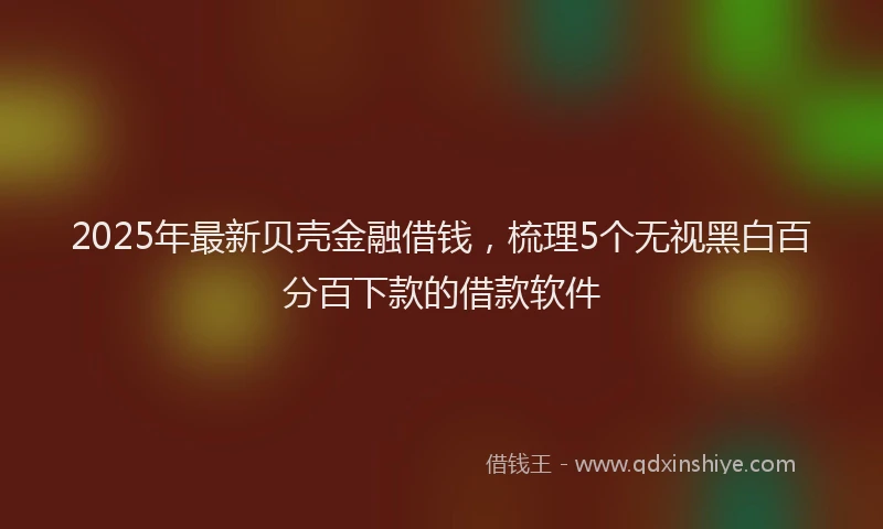 2025年最新贝壳金融借钱，梳理5个无视黑白百分百下款的借款软件