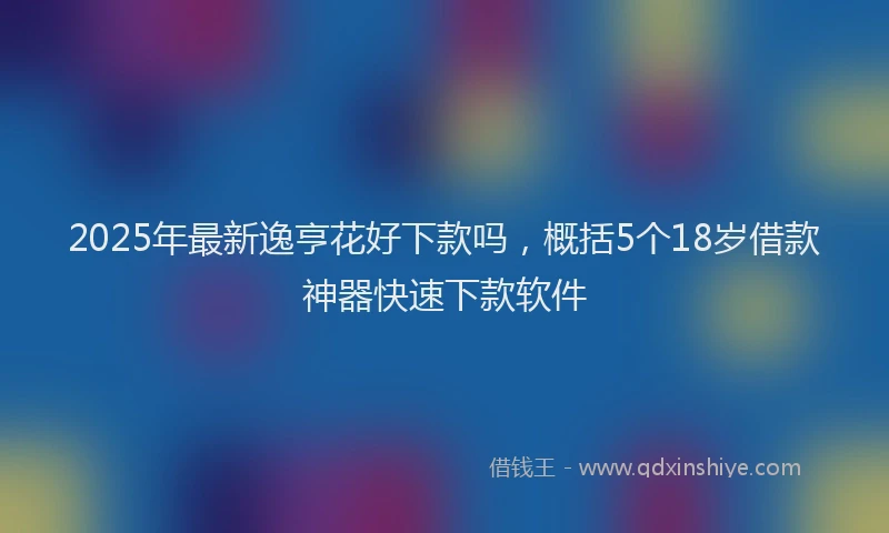 2025年最新逸亨花好下款吗，概括5个18岁借款神器快速下款软件