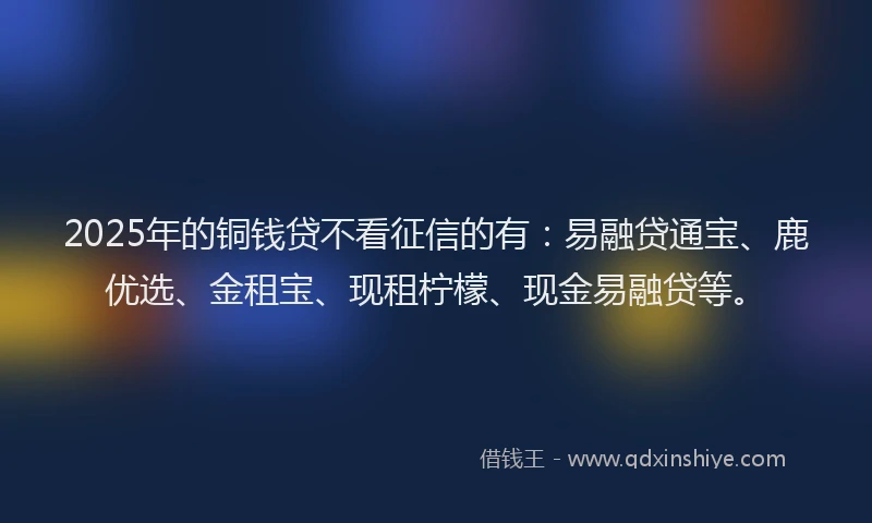 2025年的铜钱贷不看征信的有：易融贷通宝、鹿优选、金租宝、现租柠檬、现金易融贷等。