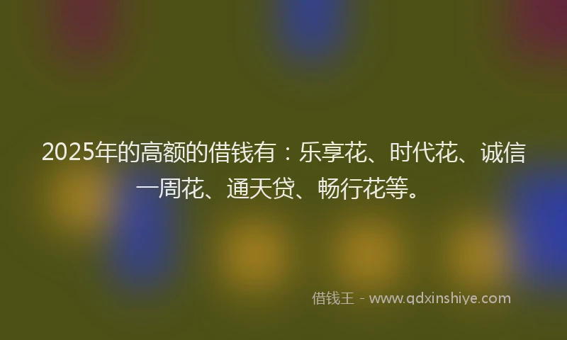 2025年的高额的借钱有：乐享花、时代花、诚信一周花、通天贷、畅行花等。