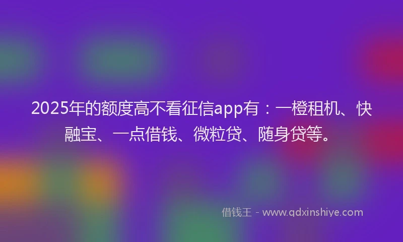 2025年的额度高不看征信app有：一橙租机、快融宝、一点借钱、微粒贷、随身贷等。