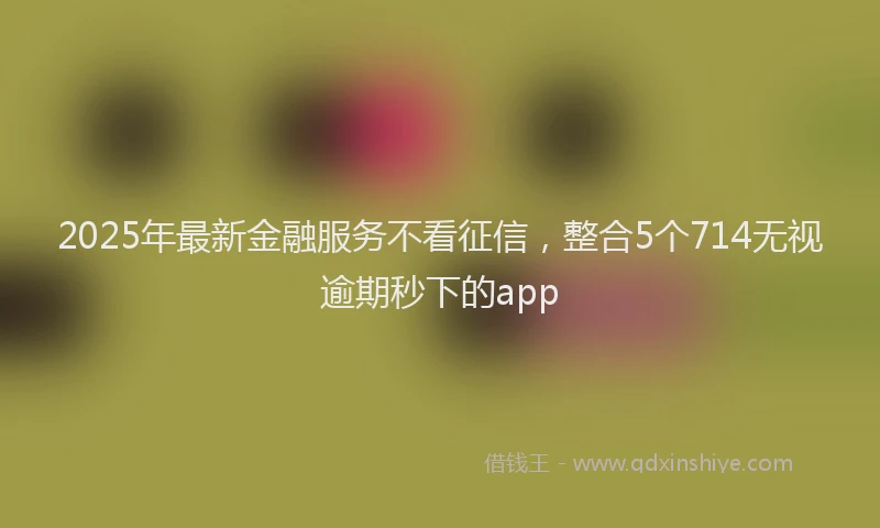 2025年最新金融服务不看征信，整合5个714无视逾期秒下的app