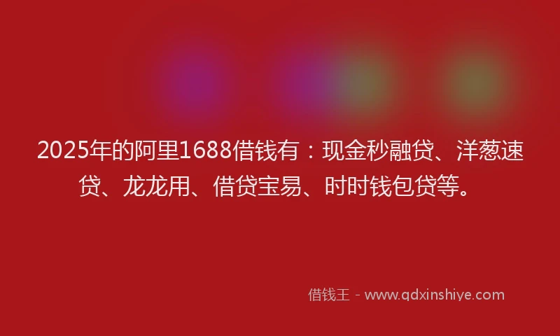 2025年的阿里1688借钱有：现金秒融贷、洋葱速贷、龙龙用、借贷宝易、时时钱包贷等。