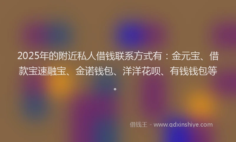 2025年的附近私人借钱联系方式有：金元宝、借款宝速融宝、金诺钱包、洋洋花呗、有钱钱包等。