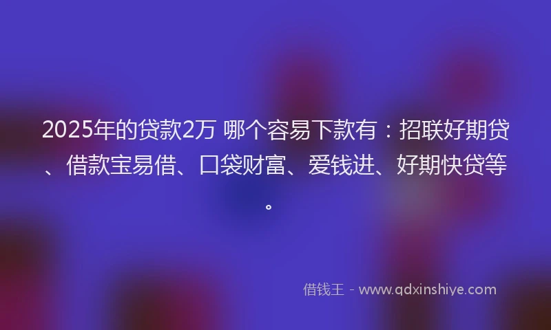 2025年的贷款2万 哪个容易下款有：招联好期贷、借款宝易借、口袋财富、爱钱进、好期快贷等。