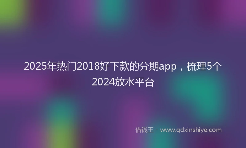 2025年热门2018好下款的分期app，梳理5个2024放水平台