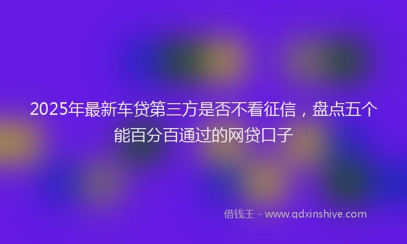 2025年最新车贷第三方是否不看征信，盘点五个能百分百通过的网贷口子