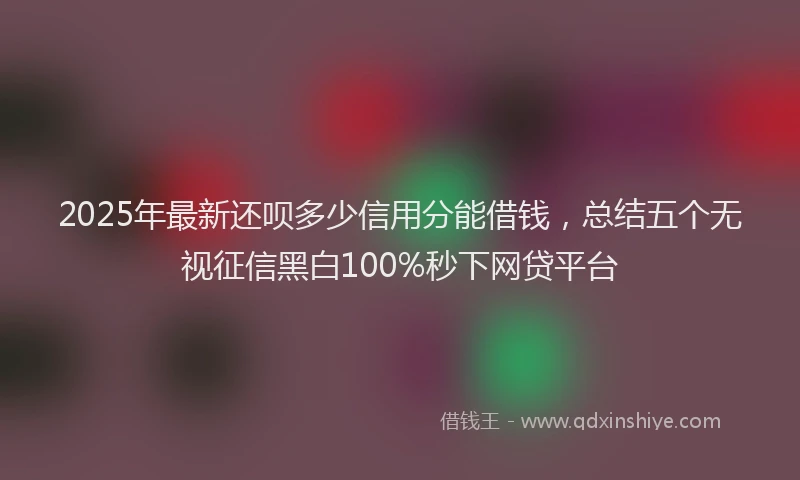 2025年最新还呗多少信用分能借钱，总结五个无视征信黑白100%秒下网贷平台