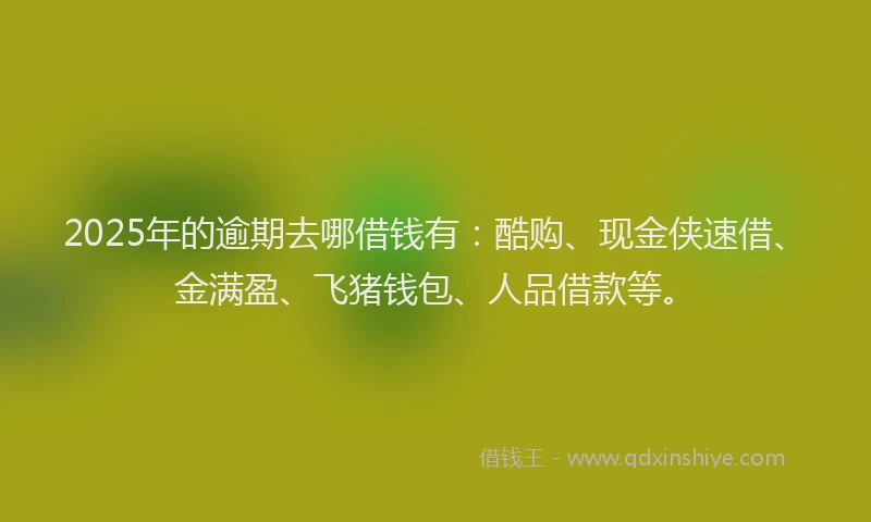 2025年的逾期去哪借钱有：酷购、现金侠速借、金满盈、飞猪钱包、人品借款等。